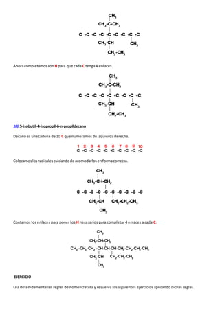Ahora completamos con H para que cada C tenga 4 enlaces. 
10) 5-isobutil-4-isopropil-6-n-propildecano 
Decano es una cadena de 10 C que numeramos de izquierda derecha. 
Colocamos los radicales cuidando de acomodarlos en forma correcta. 
Contamos los enlaces para poner los H necesarios para completar 4 enlaces a cada C. 
EJERCICIO 
Lea detenidamente las reglas de nomenclatura y resuelva los siguientes ejercicios aplicando dichas reglas. 
 