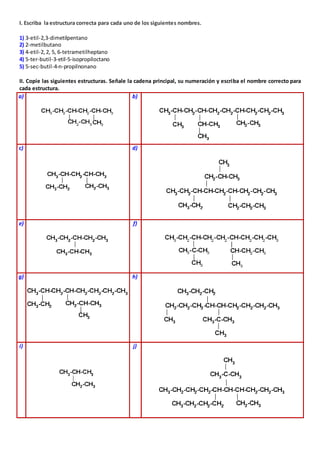 I. Escriba la estructura correcta para cada uno de los siguientes nombres. 
1) 3-etil-2,3-dimetilpentano 
2) 2-metilbutano 
3) 4-etil-2, 2, 5, 6-tetrametilheptano 
4) 5-ter-butil-3-etil-5-isopropiloctano 
5) 5-sec-butil-4-n-propilnonano 
II. Copie las siguientes estructuras. Señale la cadena principal, su numeración y escriba el nombre correcto para 
cada estructura. 
a) 
b) 
c) 
d) 
e) 
f) 
g) 
h) 
i) 
j) 
 