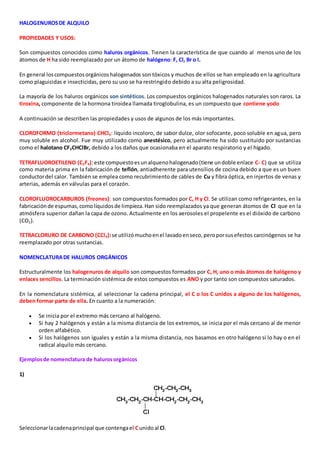 HALOGENUROS DE ALQUILO 
PROPIEDADES Y USOS: 
Son compuestos conocidos como haluros orgánicos. Tienen la característica de que cuando al menos uno de los 
átomos de H ha sido reemplazado por un átomo de halógeno: F, Cl, Br o I. 
En general los compuestos orgánicos halogenados son tóxicos y muchos de ellos se han empleado en la agricultura 
como plaguicidas e insecticidas, pero su uso se ha restringido debido a su alta peligrosidad. 
La mayoría de los haluros orgánicos son sintéticos. Los compuestos orgánicos halogenados naturales son raros. La 
tiroxina, componente de la hormona tiroidea llamada tiroglobulina, es un compuesto que contiene yodo 
A continuación se describen las propiedades y usos de algunos de los más importantes. 
CLOROFORMO (triclormetano) CHCl3: líquido incoloro, de sabor dulce, olor sofocante, poco soluble en agua, pero 
muy soluble en alcohol. Fue muy utilizado como anestésico, pero actualmente ha sido sustituido por sustancias 
como el halotano CF3CHClBr, debido a los daños que ocasionaba en el aparato respiratorio y el hígado. 
TETRAFLUOROETILENO (C2F4): este compuesto es un alqueno halogenado (tiene un doble enlace C- C) que se utiliza 
como materia prima en la fabricación de teflón, antiadherente para utensilios de cocina debido a que es un buen 
conductor del calor. También se emplea como recubrimiento de cables de Cu y fibra óptica, en injertos de venas y 
arterias, además en válvulas para el corazón. 
CLOROFLUOROCARBUROS (freones): son compuestos formados por C, H y Cl. Se utilizan como refrigerantes, en la 
fabricación de espumas, como líquidos de limpieza. Han sido reemplazados ya que generan átomos de Cl que en la 
atmósfera superior dañan la capa de ozono. Actualmente en los aerosoles el propelente es el dióxido de carbono 
(CO2). 
TETRACLORURO DE CARBONO (CCl4): se utilizó mucho en el lavado en seco, pero por sus efectos carcinógenos se ha 
reemplazado por otras sustancias. 
NOMENCLATURA DE HALUROS ORGÁNICOS 
Estructuralmente los halogenuros de alquilo son compuestos formados por C, H, uno o más átomos de halógeno y 
enlaces sencillos. La terminación sistémica de estos compuestos es ANO y por tanto son compuestos saturados. 
En la nomenclatura sistémica, al seleccionar la cadena principal, el C o los C unidos a alguno de los halógenos, 
deben formar parte de ella. En cuanto a la numeración: 
 Se inicia por el extremo más cercano al halógeno. 
 Si hay 2 halógenos y están a la misma distancia de los extremos, se inicia por el más cercano al de menor 
orden alfabético. 
 Si los halógenos son iguales y están a la misma distancia, nos basamos en otro halógeno si lo hay o en el 
radical alquilo más cercano. 
Ejemplos de nomenclatura de haluros orgánicos 
1) 
Seleccionar la cadena principal que contenga el C unido al Cl. 
 