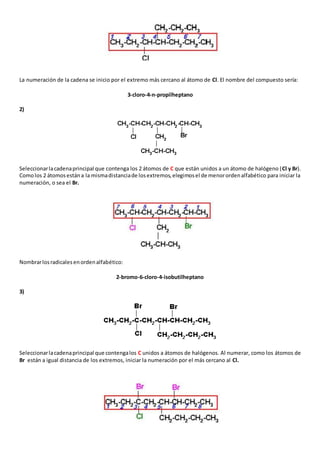 La numeración de la cadena se inicio por el extremo más cercano al átomo de Cl. El nombre del compuesto sería: 
3-cloro-4-n-propilheptano 
2) 
Seleccionar la cadena principal que contenga los 2 átomos de C que están unidos a un átomo de halógeno (Cl y Br). 
Como los 2 átomos están a la misma distancia de los extremos, elegimos el de menor orden alfabético para iniciar la 
numeración, o sea el Br. 
Nombrar los radicales en orden alfabético: 
2-bromo-6-cloro-4-isobutilheptano 
3) 
Seleccionar la cadena principal que contenga los C unidos a átomos de halógenos. Al numerar, como los átomos de 
Br están a igual distancia de los extremos, iniciar la numeración por el más cercano al Cl. 
 