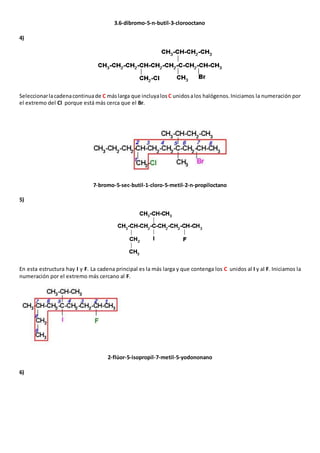 3.6-dibromo-5-n-butil-3-clorooctano 
4) 
Seleccionar la cadena continua de C más larga que incluya los C unidos a los halógenos. Iniciamos la numeración por 
el extremo del Cl porque está más cerca que el Br. 
7-bromo-5-sec-butil-1-cloro-5-metil-2-n-propiloctano 
5) 
En esta estructura hay I y F. La cadena principal es la más larga y que contenga los C unidos al I y al F. Iniciamos la 
numeración por el extremo más cercano al F. 
2-flúor-5-isopropil-7-metil-5-yodononano 
6) 
 