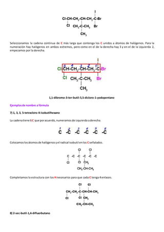 Seleccionamos la cadena continua de C más larga que contenga los C unidos a átomos de halógenos. Para la 
numeración hay halógenos en ambos extremos, pero como en el de la derecha hay 3 y en el de la izquierda 2, 
empezamos por la derecha. 
1,1-dibromo-3-ter-butil-5,5-dicloro-1-yodopentano 
Ejemplos de nombre a fórmula 
7) 1, 3, 3, 5-tetracloro-4-isobutilhexano 
La cadena tiene 6 C que por acuerdo, numeramos de izquierda a derecha. 
Colocamos los átomos de halógenos y el radical isobutil en los C señalados. 
Completamos la estructura con los H necesarios para que cada C tenga 4 enlaces. 
8) 2-sec-butil-1,4-difluorbutano 
 