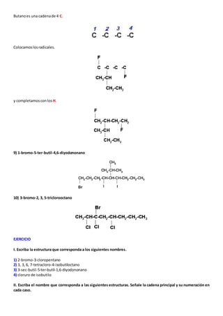 Butano es una cadena de 4 C. 
Colocamos los radicales. 
y completamos con los H. 
9) 1-bromo-5-ter-butil-4,6-diyodononano 
10) 3-bromo-2, 3, 5-triclorooctano 
EJERCICIO 
I. Escriba la estructura que corresponda a los siguientes nombres. 
1) 2-bromo-3-cloropentano 
2) 3, 3, 6, 7-tetracloro-4-isobutiloctano 
3) 3-sec-butil-5-ter-butil-1,6-diyodononano 
4) cloruro de isobutilo 
II. Escriba el nombre que corresponda a las siguientes estructuras. Señale la cadena principal y su numeración en 
cada caso. 
 