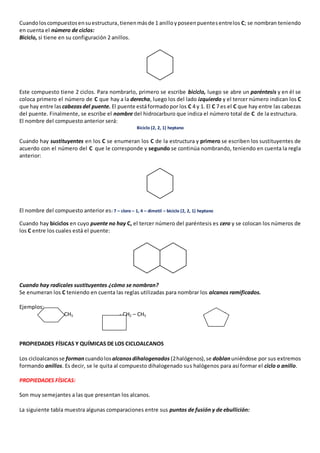 Cuando los compuestos en su estructura, tienen más de 1 anillo y poseen puentes entre los C; se nombran teniendo 
en cuenta el número de ciclos: 
Biciclo, si tiene en su configuración 2 anillos. 
Este compuesto tiene 2 ciclos. Para nombrarlo, primero se escribe biciclo, luego se abre un paréntesis y en él se 
coloca primero el número de C que hay a la derecha, luego los del lado izquierdo y el tercer número indican los C 
que hay entre las cabezas del puente. El puente está formado por los C 4 y 1. El C 7 es el C que hay entre las cabezas 
del puente. Finalmente, se escribe el nombre del hidrocarburo que indica el número total de C de la estructura. 
El nombre del compuesto anterior será: 
Biciclo (2, 2, 1) heptano 
Cuando hay sustituyentes en los C se enumeran los C de la estructura y primero se escriben los sustituyentes de 
acuerdo con el número del C que le corresponde y segundo se continúa nombrando, teniendo en cuenta la regla 
anterior: 
El nombre del compuesto anterior es: 7 – cloro – 1, 4 – dimetil – biciclo (2, 2, 1) heptano 
Cuando hay biciclos en cuyo puente no hay C, el tercer número del paréntesis es cero y se colocan los números de 
los C entre los cuales está el puente: 
Cuando hay radicales sustituyentes ¿cómo se nombran? 
Se enumeran los C teniendo en cuenta las reglas utilizadas para nombrar los alcanos ramificados. 
Ejemplos: 
- CH3 - CH2 – CH3 __ -CH3 
PROPIEDADES FÍSICAS Y QUÍMICAS DE LOS CICLOALCANOS 
Los cicloalcanos se forman cuando los alcanos dihalogenados (2 halógenos), se doblan uniéndose por sus extremos 
formando anillos. Es decir, se le quita al compuesto dihalogenado sus halógenos para así formar el ciclo o anillo. 
PROPIEDADES FÍSICAS: 
Son muy semejantes a las que presentan los alcanos. 
La siguiente tabla muestra algunas comparaciones entre sus puntos de fusión y de ebullición: 
 