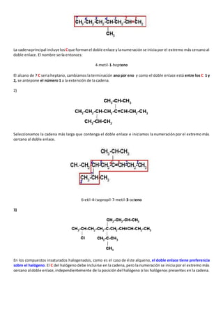 La cadena principal incluye los C que forman el doble enlace y la numeración se inicia por el extremo más cercano al 
doble enlace. El nombre sería entonces: 
4-metil-1-hepteno 
El alcano de 7 C seria heptano, cambiamos la terminación ano por eno y como el doble enlace está entre los C 1 y 
2, se antepone el número 1 a la extensión de la cadena. 
2) 
Seleccionamos la cadena más larga que contenga el doble enlace e iniciamos la numeración por el extremo más 
cercano al doble enlace. 
6-etil-4-isopropil-7-metil-3-octeno 
3) 
En los compuestos insaturados halogenados, como es el caso de éste alqueno, el doble enlace tiene preferencia 
sobre el halógeno. El C del halógeno debe incluirse en la cadena, pero la numeración se inicia por el extremo más 
cercano al doble enlace, independientemente de la posición del halógeno o los halógenos presentes en la cadena. 
 
