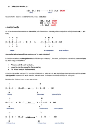 c) Combustión mínima. Ej: 
2 CH3 – CH3 + 3 O2 4 C + 6 H2O + CALOR 
Etano Carbono 
Las anteriores reacciones se diferencian por sus productos: 
4 CO2 + 6 H2O + CALOR 
4 CO + 6 H2O + CALOR 
4 C + 6 H2O + CALOR 
2. HALOGENACIÓN: 
En los alcanos es una reacción de sustitución (se cambia uno o varios H por los halógenos correspondientes F, Cl, Br o 
I). Ej: 
H H H H Cl H 
H C C C H + Cl . . Cl h v H C C C H + HCl 
H H H H H H 
Propano 2 – cloropropano ácido clorhídrico 
¿Por qué se adiciona en el C secundario y no en los C extremos? 
Cuando realizamos una halogenación en un alcano que contenga C terciarios, secundarios y primarios, se sustituyen 
los H en el siguiente orden: 
 Primero los H de los C terciarios. 
 Luego los hidrógenos de los C secundarios 
 Por último los H de los C primarios 
Cuando reacciona el metano (CH4) con los halógenos, en presencia de luz, se produce una reacción en cadena; se van 
sustituyendo uno a uno los H del metano, hasta quedar totalmente reemplazados por el halógeno. 
Observemos como se lleva a cabo la reacción: 
H H 
H C H + Cl . . Cl Luz H C Cl + HCl 
H H 
Metano Clorometano ácido clorhídrico 
H Cl 
H C Cl + Cl . . Cl Luz H C Cl + HCl 
H H 
Clorometano Diclorometano ácido clorhídrico 
Cl Cl 
H C Cl + Cl . . Cl Luz H C Cl + HCl 
H Cl 
Diclorometano triclorometano ácido clorhídrico 
 