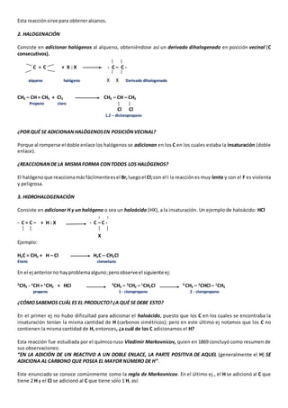 Esta reacción sirve para obtener alcanos. 
2. HALOGENACIÓN 
Consiste en adicionar halógenos al alqueno, obteniéndose así un derivado dihalogenado en posición vecinal (C 
consecutivos). 
C = C + X : X -- - C – C - 
alqueno halógeno X X Derivado dihalogenado 
CH3 – CH = CH2 + Cl2 CH3 – CH – CH2 
Propeno cloro 
Cl Cl 
1,2 – dicloropropano 
¿POR QUÉ SE ADICIONAN HALÓGENOS EN POSICIÓN VECINAL? 
Porque al romperse el doble enlace los halógenos se adicionan en los C en los cuales estaba la insaturación (doble 
enlace). 
¿REACCIONAN DE LA MISMA FORMA CON TODOS LOS HALÓGENOS? 
El halógeno que reacciona más fácilmente es el Br, luego el Cl; con el I la reacción es muy lenta y con el F es violenta 
y peligrosa. 
3. HIDROHALOGENACIÓN 
Consiste en adicionar H y un halógeno o sea un haloácido (HX), a la insaturación. Un ejemplo de haloácido: HCl 
- C = C – + H : X - C – C - 
X 
Ejemplo: 
H2C = CH2 + H – Cl H3C – CH2Cl 
Eteno cloroetano 
En el ej anterior no hay problema alguno; pero observe el siguiente ej: 
3CH3 - 2CH = 1CH2 + HCl 3CH3 – 2CH2 – 1CH2Cl 3 CH3 – 2CHCl – 1CH3 
propeno 1 - cloropropano 2 - cloropropano 
¿CÓMO SABEMOS CUÁL ES EL PRODUCTO? ¿A QUÉ SE DEBE ESTO? 
En el primer ej no hubo dificultad para adicionar el haloácido, puesto que los C en los cuales se encontraba la 
insaturación tenían la misma cantidad de H (carbonos simétricos); pero en este último ej notamos que los C no 
contienen la misma cantidad de H, entonces, ¿a cuál de los C adicionamos el H? 
Esta reacción fue estudiada por el químico ruso Vladimir Markovnicov, quien en 1869 concluyó como resumen de 
sus observaciones: 
“EN LA ADICIÓN DE UN REACTIVO A UN DOBLE ENLACE, LA PARTE POSITIVA DE AQUEL (generalmente el H) SE 
ADICIONA AL CARBONO QUE POSEA EL MAYOR NÚMERO DE H”. 
Este enunciado se conoce comúnmente como la regla de Markovnicov. En el último ej., el H se adicionó al C que 
tiene 2 H y el Cl se adicionó al C que tiene sólo 1 H, así: 
 