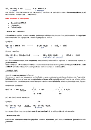 3CH3 - 2CH = 1CH2 + HCl 3CH3 – 2CHCl – 1CH3 
1 – propeno 2 - cloropropano 
El C número 1 tiene 2 H, mientras que el C número 2 sólo tiene 1 H; teniendo en cuenta la regla de Markovnicov; el 
H se unirá al C número 1 y el Cl al C número 2. 
Otras reacciones de los alquenos 
 Oxidación con KMnO4 
 Hidratación 
 Polimerización 
1. OXIDACIÓN CON KMnO4: 
Para oxidar un alqueno usamos el KMnO4 (permanganato de potasio) diluido y frio, obteniéndose así los glicoles 
(son compuestos con 2 grupos OH o hidroxilo) en posición vecinal. 
Ejemplos: 
H2C = CH2 + KMnO4 + H2O CH2OH – CH2OH + MnO2 + KOH 
Alqueno glicol 
Ejemplo específico: 
3CH3 – CH = CH2 + 2KMnO4 + 4H2O 3CH3 - CHOH - CH2OH + 2MnO2 + 2KOH 
Propeno propilen glicol o 1,2 – propanodiol 
Esta reacción es empleada en el laboratorio como prueba para reconocer alquenos; se conoce con el nombre de 
prueba de Bayer. 
Los alquenos con esta prueba se identifican por el cambio de color del permanganato ( violeta) a una turbidez parda 
del MnO2 formado, indica una reacción positiva o sea la existencia de enlaces dobles. 
2. HIDRATACIÓN: 
Consiste en agregar agua a un alqueno. 
Si tenemos en cuenta que los alquenos son insolubles en agua, no la podemos adici onar directamente. Para realizar 
la hidratación es necesario agregar un catalizador, el ácido sulfúrico H2SO4, con el fin de formar sulfatos ácidos, 
compuestos muy inestables que en medio acuoso se transforman en alcoholes, recuperando nuevamente el ácido. 
Observemos la reacción: 
H2C = CH2 + H2O H2SO4 - C - C - + H2O - C – C - + H2SO4 
H OSO3H OH 
Esta reacción se puede resumir así: 
Ejemplo: OH 
CH3 – CH = CH2 + H2O H2SO4 CH3 - CH – CH3 + H2SO4 
Propeno 2 – propanol 
En esta reacción se tiene en cuenta la regla de Markovnicov (el H se adiciona al C más hidrogenado). 
3. POLIMERIZACIÓN: 
Consiste en unir varias moléculas pequeñas llamadas monómeros para producir moléculas grandes llamadas 
polímeros. 
 