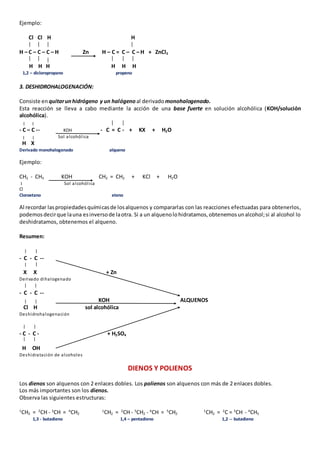 Ejemplo: 
Cl Cl H H 
H – C – C – C – H Zn H – C = C – C – H + ZnCl2 
H H H H H H 
1,2 – dicloropropano propeno 
3. DESHIDROHALOGENACIÓN: 
Consiste en quitar un hidrógeno y un halógeno al derivado monohalogenado. 
Esta reacción se lleva a cabo mediante la acción de una base fuerte en solución alcohólica (KOH/solución 
alcohólica). 
- C – C -- KOH - C = C - + KX + H2O 
Sol alcohól ica 
H X 
Derivado monohalogenado alqueno 
Ejemplo: 
CH2 - CH3 KOH CH2 = CH2 + KCl + H2O 
Sol alcohól ica 
Cl 
Cloroetano eteno 
Al recordar las propiedades químicas de los alquenos y compararlas con las reacciones efectuadas para obtenerlos, 
podemos decir que la una es inverso de la otra. Si a un alqueno lo hidratamos, obtenemos un alcohol; si al alcohol lo 
deshidratamos, obtenemos el alqueno. 
Resumen: 
- C - C -- 
X X + Zn 
Derivado dihalogenado 
- C - C -- 
KOH ALQUENOS 
Cl H sol alcohólica 
Deshidrohalogenación 
- C - C - + H2SO4 
H OH 
Deshidratación de alcoholes 
DIENOS Y POLIENOS 
Los dienos son alquenos con 2 enlaces dobles. Los polienos son alquenos con más de 2 enlaces dobles. 
Los más importantes son los dienos. 
Observa las siguientes estructuras: 
1CH2 = 2CH - 3CH = 4CH2 1CH2 = 2CH - 3CH2 - 4CH = 5CH2 1CH2 = 2C = 3CH - 4CH3 
1,3 - butadieno 1,4 – pentadieno 1,2 -- butadieno 
 