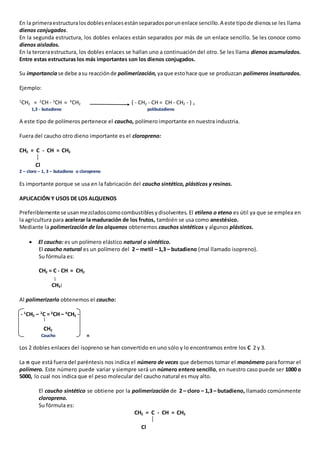 En la primera estructura los dobles enlaces están separados por un enlace sencillo. A este tipo de dienos se les llama 
dienos conjugados. 
En la segunda estructura, los dobles enlaces están separados por más de un enlace sencillo. Se les conoce como 
dienos aislados. 
En la tercera estructura, los dobles enlaces se hallan uno a continuación del otro. Se les llama dienos acumulados. 
Entre estas estructuras los más importantes son los dienos conjugados. 
Su importancia se debe a su reacción de polimerización, ya que esto hace que se produzcan polímeros insaturados. 
Ejemplo: 
1CH2 = 2CH - 3CH = 4CH2 ( - CH2 - CH = CH - CH2 - ) n 
1,3 - butadieno polibutadieno 
A este tipo de polímeros pertenece el caucho, polímero importante en nuestra industria. 
Fuera del caucho otro dieno importante es el cloropreno: 
CH2 = C - CH = CH2 
Cl 
2 – cloro – 1, 3 – butadieno o cloropreno 
Es importante porque se usa en la fabricación del caucho sintético, plásticos y resinas. 
APLICACIÓN Y USOS DE LOS ALQUENOS 
Preferiblemente se usan mezclados como combustibles y disolventes. El etileno o eteno es útil ya que se emplea en 
la agricultura para acelerar la maduración de los frutos, también se usa como anestésico. 
Mediante la polimerización de los alquenos obtenemos cauchos sintéticos y algunos plásticos. 
 El caucho: es un polímero elástico natural o sintético. 
El caucho natural es un polímero del 2 – metil – 1,3 – butadieno (mal llamado isopreno). 
Su fórmula es: 
CH2 = C - CH = CH2 
CH3 
Al polimerizarlo obtenemos el caucho: 
- 1CH2 – 2C = 3CH – 4CH2 - 
CH2 
Caucho n 
Los 2 dobles enlaces del isopreno se han convertido en uno sólo y lo encontramos entre los C 2 y 3. 
La n que está fuera del paréntesis nos indica el número de veces que debemos tomar el monómero para formar el 
polímero. Este número puede variar y siempre será un número entero sencillo, en nuestro caso puede ser 1000 o 
5000, lo cual nos indica que el peso molecular del caucho natural es muy alto. 
El caucho sintético se obtiene por la polimerización de 2 – cloro – 1,3 – butadieno, llamado comúnmente 
cloropreno. 
Su fórmula es: 
CH2 = C - CH = CH2 
Cl 
 