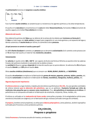 2 – cloro – 1, 3 – butadieno o cloropreno 
Al polimerizarlo tenemos el neopreno o caucho sintético: 
- 1CH2 – 2C = 3CH – 4CH2 - 
Cl n 
Neopreno 
Fue el primer caucho sintético; se caracteriza por su resistencia a los agentes químicos y a las altas temperaturas. 
El caucho en la naturaleza lo encontramos en la savia del árbol Hevea brasiliensis, formando el látex (emulsión de 
caucho y agua) y en el árbol Ficus elástica de la India. 
Obtención del caucho 
Para obtenerlo partimos del látex que se obtiene de la corteza de los árboles por incisiones en forma de V. 
El látex se trata luego con ácido acético (vinagre) para coagularlo en una masa gomosa y así separarlo del agua y 
demás sustancias; el caucho bruto por último, es sometido a otros procesos. 
¿A qué procesos se somete el caucho y para qué? 
En 1839 Charles Goodyear lo somete a un proceso que se denomina vulcanización. Se le somete a este proceso con 
el fin de hacer del caucho un material más resistente y duradero. 
Vulcanización: 
Se calienta el caucho entre 100 y 150 ºC con vapores de S; de esta forma el S forma un puente entre las cadenas 
lineales del polímero mediante la saturación de los dobles enlaces. 
La cantidad de S que se agregue depende de la clase de caucho que se quiera obtener. Se adiciona 1 o 2% de S para 
el caucho blando y un 35% para el caucho duro. 
Otros cauchos sintéticos (elastómeros) que se conocen son: BUNA, BUNA S, BUNA N, y el NEOPRENO. 
El caucho sin vulcanizar se emplea en la fabricación de gomas de mascar, pegantes, pinturas, tejidos, guantes, etc. 
El caucho vulcanizado se emplea en la fabricación de llantas, neumáticos, mangueras, muñecos, pelotas, etc. 
Algunos alquenos de importancia: 
El etileno o eteno es un gas incoloro, insípido y de olor etéreo cuya fórmula es CH2=CH2. Se usan grandes cantidades 
de etileno (eteno) para la obtención del polietileno, que es un polímero. (Sustancia formada por miles de 
moléculas más pequeñas que se conocen como monómeros). P ej , del polietileno el monómero es el etileno. El 
polietileno es un compuesto utilizado en la fabricación de envolturas, recipiente, fibras, moldes, etc. 
El etileno es utilizado en la maduración de frutos verdes como piñas y tomates. En la antigüedad se utilizó como 
anestésico (mezclado con oxígeno) y en la fabricación del gas mostaza (utilizado como gas de combate). 
El propeno, (nombre común propileno), se utiliza para elaborar polipropileno y otros plásticos, alcohol isopropílico 
(utilizado para fricciones) y otros productos químicos. 
Varias feromonas u hormonas sexuales de insectos, son alquenos. 
 
