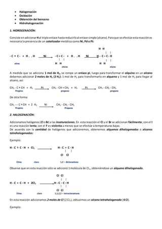  Halogenación 
 Oxidación 
 Obtención del benceno 
 Hidrohalogenación 
1. HIDROGENACIÓN: 
Consiste en adicionar H al triple enlace hasta reducirlo al enlace simple (alcano). Para que se efectúe esta reacción es 
necesaria la presencia de un catalizador metálico como Ni, Pd o Pt: 
H H 
- C = C - + H . . H Ni - C = C - + H . . H Ni H - C – C - H 
etino H H H H 
eteno etano 
A medida que se adiciona 1 mol de H2, se rompe un enlace pi, luego para transformar el alquino en un alcano 
debemos adicionar 2 moles de H2 (2 H2): 1 mol de H2 para transformarlo en alqueno y 1 mol de H2 para llegar al 
alcano, así: 
CH3 - C = CH + H2 Pt CH3 - CH = CH2 + H2 Pt CH3 - CH2 - CH3 
Propìno propeno propano 
De otra forma: 
CH3 --- C = CH + 2 H2 Ni CH3 - CH2 - CH3 
Propìno Propano 
2. HALOGENACIÓN: 
Adicionamos halógenos (Cl o Br) a las insaturaciones. En esta reacción el Cl y el Br se adicionan fácilmente; con el I 
es una reacción lenta; con el F es violenta a menos que se efectúe a temperaturas bajas. 
De acuerdo con la cantidad de halógenos que adicionemos, obtenemos alquenos dihalogenados o alcanos 
tetrahalogenados: 
Ejemplo: 
H - C = C - H + Cl2 H - C = C - H 
Cl Cl 
Etino cloro 1,2 – dicloroeteno 
Observe que en esta reacción sólo se adicionó 1 molécula de Cl2, obteniéndose un alqueno dihalogenado. 
Cl Cl 
H - C = C - H + 2Cl2 H - C - C - H 
Cl Cl 
Etino cloro 1,1,2,2 – tetracloroetano 
En esta reacción adicionamos 2 moles de Cl (2 Cl2), obtuvimos un alcano tetrahalogenado (4 Cl). 
Ejemplo: 
 