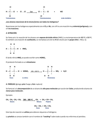 Cl Cl 
H C Cl + Cl . . Cl Luz Cl C Cl + HCl 
Cl Cl 
Triclorometano Tetraclorometano ácido clorhídrico 
¿Los alcanos reaccionan de la misma forma con todos los halógenos? 
Reaccionan con los halógenos especialmente con el Cl y el Br, con el F es una reacción muy violenta (peligrosa) y con 
el I no reacciona. 
3. NITRACIÓN: 
Se llama así a la reacción de los alcanos con vapores de ácido nítrico (HNO3) a una temperatura de 400 ºC a 500 ºC. 
Es también una reacción de sustitución, se reemplaza uno de los H del alcano por el grupo nitro (- NO2). Ej: 
H H 
H C C H + HNO3 
H H 
El ácido nítrico HNO3 se puede escribir como HONO2. 
El producto formado es un nitroalcano: 
H H H H 
H C C H + HONO2 400 – 500 ºC H C C NO2 + H2O 
H H H H 
Etano ác nítrico Nirometano 
4. PIRÓLISIS: (griego: piro: fuego y lisis: ruptura) 
Se llama así a la descomposición de un alcano de alto peso molecular por acción del Calor, produciendo alcanos de 
menor peso molecular. 
Ejemplo: 
CH3 - CH2 - CH2 – CH3 500 - 600 ºC CH4 + CH2 = CH – CH3 
Butano Metano Propeno 
CH3 – CH3 + CH2 = CH2 
Etano Eteno 
Este tipo de reacción se utiliza para obtener alquenos e hidrógeno. 
La pirolisis se conoce también con el nombre de “cracking” sobre todo cuando nos referimos al petróleo. 
 