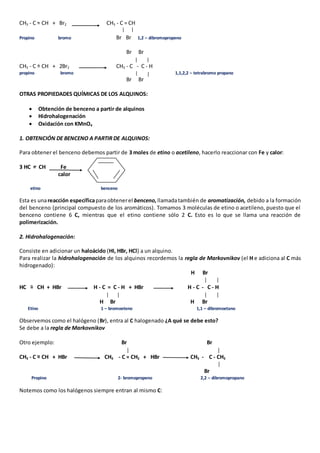 CH3 - C = CH + Br2 CH3 - C = CH 
Propino bromo Br Br 1,2 – dibromopropeno 
Br Br 
CH3 - C = CH + 2Br2 CH3 - C - C - H 
propino bromo 1,1,2,2 – tetrabromo propano 
Br Br 
OTRAS PROPIEDADES QUÍMICAS DE LOS ALQUINOS: 
 Obtención de benceno a partir de alquinos 
 Hidrohalogenación 
 Oxidación con KMnO4 
1. OBTENCIÓN DE BENCENO A PARTIR DE ALQUINOS: 
Para obtener el benceno debemos partir de 3 moles de etino o acetileno, hacerlo reaccionar con Fe y calor: 
3 HC = CH Fe 
calor 
etino benceno 
Esta es una reacción específica para obtener el benceno, llamada también de aromatización, debido a la formación 
del benceno (principal compuesto de los aromáticos). Tomamos 3 moléculas de etino o acetileno, puesto que el 
benceno contiene 6 C, mientras que el etino contiene sólo 2 C. Esto es lo que se llama una reacción de 
polimerización. 
2. Hidrohalogenación: 
Consiste en adicionar un haloácido (HI, HBr, HCl) a un alquino. 
Para realizar la hidrohalogenación de los alquinos recordemos la regla de Markovnikov (el H e adiciona al C más 
hidrogenado): 
H Br 
HC = CH + HBr H - C = C - H + HBr H - C - C - H 
H Br H Br 
Etino 1 – bromoeteno 1,1 – dibromoetano 
Observemos como el halógeno (Br), entra al C halogenado ¿A qué se debe esto? 
Se debe a la regla de Markovnikov 
Otro ejemplo: Br Br 
CH3 - C = CH + HBr CH3 - C = CH2 + HBr CH3 - C - CH3 
Br 
Propino 2- bromopropeno 2,2 – dibromopropano 
Notemos como los halógenos siempre entran al mismo C: 
 