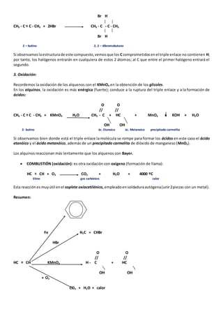 Br H 
CH3 - C = C - CH3 + 2HBr CH3 - C - C - CH3 
Br H 
2 – butino 2, 2 – dibromobutano 
Si observamos la estructura de este compuesto, vemos que los C comprometidos en el triple enlace no contienen H; 
por tanto, los halógenos entrarán en cualquiera de estos 2 átomos; al C que entre el primer halógeno entrará el 
segundo. 
3. Oxidación: 
Recordemos la oxidación de los alquenos con el KMnO4 en la obtención de los glicoles. 
En los alquinos, la oxidación es más enérgica (fuerte); conduce a la ruptura del triple enlace y a la formación de 
ácidos: 
O O 
// // 
CH3 - C = C - CH3 + KMnO4 H2O CH3 - C + HC + MnO2 + KOH + H2O 
OH OH 
2- butino ác. Etanoico ác. Metanoico precipitado carmelita 
Si observamos bien donde está el triple enlace la molécula se rompe para formar los ácidos en este caso el ácido 
etanóico y el ácido metanóico, además de un precipitado carmelita de dióxido de manganeso (MnO2). 
Los alquinos reaccionan más lentamente que los alquenos con Bayer. 
 COMBUSTIÓN (oxidación): es otra oxidación con oxigeno (formación de llama): 
HC = CH + O2 CO2 + H2O + 4000 ºC 
Etino gas carbónico calor 
Esta reacción es muy útil en el soplete oxiacetilénico, empleado en soldadura autógena (unir 2 piezas con un metal). 
Resumen: 
Fe H2C = CHBr 
HBr 
O O 
// // 
HC = CH KMnO4 H - C + HC 
OH OH 
+ O2 
CO2 + H2O + calor 
 