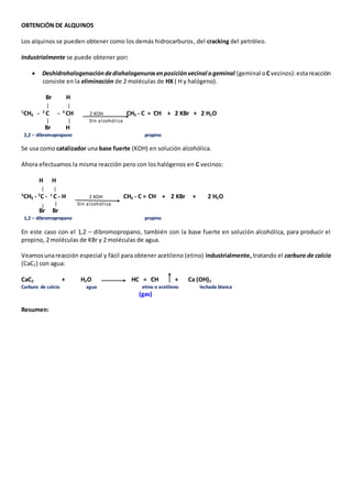 OBTENCIÓN DE ALQUINOS 
Los alquinos se pueden obtener como los demás hidrocarburos, del cracking del petróleo. 
Industrialmente se puede obtener por: 
 Deshidrohalogenación de diahalogenuros en posición vecinal o geminal (geminal o C vecinos): esta reacción 
consiste en la eliminación de 2 moléculas de HX ( H y halógeno). 
Br H 
1CH3 - 2 C - 3 CH 2 KOH CH3 - C = CH + 2 KBr + 2 H2O 
Sln alcohól ica 
Br H 
2,2 – dibromopropano propino 
Se usa como catalizador una base fuerte (KOH) en solución alcohólica. 
Ahora efectuamos la misma reacción pero con los halógenos en C vecinos: 
H H 
3CH3 - 2C - 1 
C - H 2 KOH CH3 - C = CH + 2 KBr + 2 H2O 
Sln alcohól ica 
Br Br 
1,2 – dibromopropano propino 
En este caso con el 1,2 – dibromopropano, también con la base fuerte en solución alcohólica, para producir el 
propino, 2 moléculas de KBr y 2 moléculas de agua. 
Veamos una reacción especial y fácil para obtener acetileno (etino) industrialmente, tratando el carburo de calcio 
(CaC2) con agua: 
CaC2 + H2O HC = CH + Ca (OH)2 
Carburo de calcio agua etino o acetileno lechada blanca 
(gas) 
Resumen: 
 