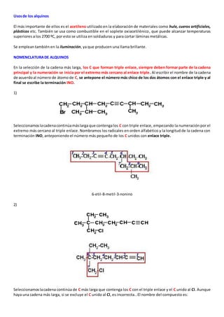 Usos de los alquinos 
El más importante de ellos es el acetileno utilizado en la elaboración de materiales como hule, cueros artificiales, 
plásticos etc. También se usa como combustible en el soplete oxiacetilénico, que puede alcanzar temperaturas 
superiores a los 2700 ºC, por esto se utiliza en soldaduras y para cortar láminas metálicas. 
Se emplean también en la iluminación, ya que producen una llama brillante. 
NOMENCLATURA DE ALQUINOS 
En la selección de la cadena más larga, los C que forman triple enlace, siempre deben formar parte de la cadena 
principal y la numeración se inicia por el extremo más cercano al enlace triple. Al escribir el nombre de la cadena 
de acuerdo al número de átomo de C, se antepone el número más chico de los dos átomos con el enlace triple y al 
final se escribe la terminación INO. 
1) 
Seleccionamos la cadena continúa más larga que contenga los C con triple enlace, empezando la numeración por el 
extremo más cercano al triple enlace. Nombramos los radicales en orden alfabético y la longitud de la cadena con 
terminación INO, anteponiendo el número más pequeño de los C unidos con enlace triple. 
6-etil-8-metil-3-nonino 
2) 
Seleccionamos la cadena continúa de C más larga que contenga los C con el triple enlace y el C unido al Cl. Aunque 
haya una cadena más larga, si se excluye el C unido al Cl, es incorrecta.. El nombre del compuesto es: 
 