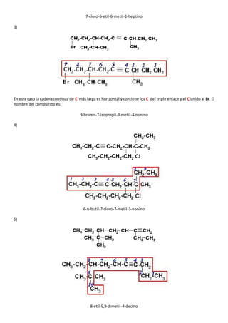 7-cloro-6-etil-6-metil-1-heptino 
3) 
En este caso la cadena continua de C más larga es horizontal y contiene los C del triple enlace y el C unido al Br. El 
nombre del compuesto es: 
9-bromo-7-isopropil-3-metil-4-nonino 
4) 
6-n-butil-7-cloro-7-metil-3-nonino 
5) 
8-etil-9,9-dimetil-4-decino 
 