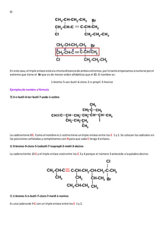 6) 
En este caso, el triple enlace está a la misma distancia de ambos extremos, por lo tanto empezamos a numerar por el 
extremo que tiene el Br que es de menor orden alfabético que el Cl. El nombre es: 
1-bromo-5-sec-butil-6-cloro-2-n-propil-3-hexino 
Ejemplos de nombre a fórmula 
7) 3-n-butil-6-ter-butil-7-yodo-1-octino 
La cadena tiene 8 C. Como el nombre es 1-octino tiene un triple enlace entre los C 1 y 2. Se colocan los radicales en 
las posiciones señaladas y completamos con H para que cada C tenga 4 enlaces. 
8) 9-bromo-9-cloro-5-isobutil-7-isopropil-2-metil-3-decino 
La cadena tiente 10 C y el triple enlace está entre los C 3 y 4 porque el número 3 antecede a la palabra decino. 
9) 1-bromo-5-n-butil-7-cloro-7-metil-1-nonino 
Es una cadena de 9 C con un triple enlace entre los C 1 y 2. 
 