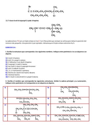 10) 7-cloro-6-etil-6-isopropil-2-yodo-3-heptino 
La cadena tiene 7 C con un triple enlace en los C 3 y 4. Recuerde que siempre se utiliza para indicar la posición del 
número más pequeño. Una posición 4, por ejemplo, indicaría que el triple enlace está entre 4 y 5. 
EJERCICIO 3.4.- 
I. Escriba la estructura que corresponda a los siguientes nombres. Indique entre paréntesis si es un alqueno o un 
alquino. 
1) 2-metil-2-buteno 
2) 4-etil-3-n-propil-1-octeno 
3) 2,7-dibromo-5-sec-butil-3-heptino 
4) 3-isopropil-5-metil-1-hexino 
5) 3-ter-butil-2-cloro-5-isopropil-4-noneno 
6) 5-etil-5-isobutil-3-octino 
7) 2, 3, 3, 4-tetrametil-1-penteno 
8) 2-bromo-6-n-butil-5-ter-butil-2-deceno 
9) 1-bromo2-butino 
10) 4-n-butil-1-cloro-8-etil-3-n-propil-5-decino 
II. Escriba el nombre que corresponda las siguientes estructuras. Señale la cadena principal y su numeración. 
Indique entre paréntesis si el compuestos es un alqueno un alquino. 
a) 
b) 
c) 
d) 
e) 
f) 
g) 
h) 
 