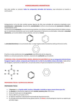 HIDROCARBUROS AROMÁTICOS 
Con este nombre se conocen todos los compuestos derivados del benceno, cuya estructura se muestra a 
continuación: 
Antiguamente se les dio éste nombre porque algunos de ellos eran extraídos de sustancias empleadas como 
aromatizantes o saborizantes. Actualmente, aromaticidad se refiere a las estructuras de resonancia de Kekulé, y 
estabilidad del anillo. 
Las estructuras de resonancia, son estructuras equivalentes, nos indican el cambio de posición de los dobles enlaces 
por el movimiento electrónico, por eso se puede representar el benceno y sus derivados, indicando la densidad 
electrónica, ya no como dobles enlaces alternos, sino con un círculo. 
La densidad electrónica es la acumulación de e- o carga negativa sobre los 6 átomos de C que forman el anillo. 
El anillo en estas condiciones tiene propiedades muy diferentes de los alquenos. 
Debido a su estructura presenta, más bien, reacciones de sustitución que de adición. 
El BENCENO, FENO, CICLOHEXATRIENO, BENZOL, BENCINA DE ALQUITRÁN (C6H6) es un compuesto cíclico de forma 
hexagonal regular y planar, compuesto por 6 átomos de C y 6 de H y tres dobles enlaces alternados. Cada vértice 
del hexágono, representa un átomo de C, al cual está unido un H para así completar los 4 enlaces del C. 
PROPIEDADES FÍSICAS Y QUÍMICAS DEL BENCENO 
PROPIEDADES FÍSICAS 
 El benceno es un líquido volátil, incoloro, inflamable, insoluble en agua y menos denso que ella. 
 Se disuelve en disolventes orgánicos como alcohol, acetona y éter entre otros. 
 Es de olor fuerte pero no desagradable, 
 Hierve a 80.1°C y se funde a 5.5 °C. 
 Se obtiene mediante la destilación fraccionada del alquitrán de hulla. 
 Es utilizado como solvente de resinas, grasas y aceites; es tóxico y resulta peligroso respirar sus vapores por 
periodos largos. 
 