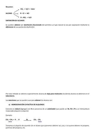 Resumen: 
CO2 + H2O + Calor 
ALCANO R – Cl + HCl 
R – NO2 + H2O 
OBTENCIÓN DE ALCANOS 
Se pueden obtener por destilación fraccionada del petróleo y el gas natural (o sea por separación mediante la 
diferencia de sus puntos de ebullición). 
Por este método se obtiene especialmente alcanos de bajo peso molecular; los demás alcanos se obtienen en el 
laboratorio. 
Las reacciones que se pueden usar para obtener los alcanos son: 
a) HIDROGENACIÓN CATALÍTICA DE ALQUENOS: 
Consiste en reducir (agregar) con H en presencia de un catalizador que puede ser Ni, Pd o Pt a un hidrocarburo 
insaturado (alqueno o alquino) 
Ejemplo: 
CH2 = CH2 + H . . H Pt CH3 - CH3 
Eteno Etano 
Tomamos el alqueno de acuerdo con el alcano que queremos obtener así, p.ej: si se quiere obtene r el propano, 
partimos del propeno, etc. 
 