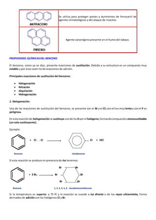 Se utiliza para proteger postes y durmientes de ferrocarril de 
agentes climatológicos y del ataque de insectos. 
Agente cancerígeno presente en el humo del tabaco. 
PROPIEDADES QUÍMICAS DEL BENCENO 
El benceno, como ya se dijo, presenta reacciones de sustitución. Debido a su estructura es un compuesto muy 
estable y por esta razón no da reacciones de adición. 
Principales reacciones de sustitución del benceno: 
 Halogenación 
 Nitración 
 Alquilación 
 Hidrogenación 
1. Halogenación: 
Una de las reacciones de sustitución del benceno, se presenta con el Br y el Cl; con el I es muy lenta y con el F es 
peligrosa. 
En esta reacción de halogenación se sustituye uno de los H por el halógeno, formando compuestos monosustituidos 
(un solo sustituyente). 
Ejemplo: 
+ Cl . . Cl Cl + HCl 
Benceno clorobenceno 
Si esta reacción se produce en presencia de luz tenemos: 
Br Br 
+ 3 Br2 Br Br 
Br Br 
Benceno 1, 2, 3, 4, 5, 6 - hexabromociclohexano 
Si la temperatura es superior a 75 ºC y la reacción se sucede a luz directa o de los rayos ultravioleta, forma 
derivados de adición con los halógenos Cl y Br. 
 