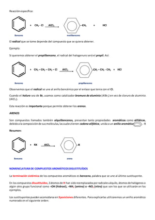 Reacción específica: 
+ CH3 - Cl AlCl3 CH3 + HCl 
Benceno metilbenceno 
El radical que se tome depende del compuesto que se quiera obtener. 
Ejemplo: 
Si queremos obtener el propilbenceno, el radical del halogenuro será el propil. Así: 
+ CH3 – CH2 – CH2 – Cl AlCl3 CH2 – CH2 - CH3 + HCl 
Benceno propilbenceno 
Observemos que el radical se une al anillo bencénico por el enlace que tenia con el Cl. 
Cuando el haluro sea de Br, usamos como catalizador bromuro de aluminio (AlBr3) en vez de cloruro de aluminio 
(AlCl3). 
Esta reacción es importante porque permite obtener los arenos. 
ARENOS 
Son compuestos llamados también alquilbencenos, presentan tanto propiedades aromáticas como alifáticas, 
debido a la composición de sus moléculas, las cuales tienen cadena alifática, unida a un anillo aromático -R 
Resumen: 
+ RX AlCl3 R 
Benceno areno 
NOMENCLATURA DE COMPUESTOS AROMÁTICOS DISUSTITUÍDOS 
La terminación sistémica de los compuestos aromáticos es benceno, palabra que se une al último sustituyente. 
En los compuestos disustituídos, 2 átomos de H han sido reemplazados por radicales alquilo, átomos de halógenos o 
algún otro grupo funcional como –OH (hidroxi), –NH2 (amino) o –NO2 (nitro) que son los que se utilizarán en los 
ejemplos. 
Los sustituyentes pueden acomodarse en 3 posiciones diferentes. Para explicarlas utilizaremos un anillo aromático 
numerado en el siguiente orden: 
 