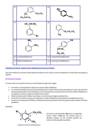a) 
b) 
c) 
d) 
e) 
f) 
g) m-cloroyodobenceno h) o-isobutilisopropilbenceno 
i) Phidroxinitrobenceno j) m-aminosec-butilbenceno 
NOMENCLATURA DE COMPUESTOS AROMÁTICOS POLISUSTITUÍDOS 
Con este nombre se conocen los derivados aromáticos en los cuales se han remplazado 3 o más H por otros grupo o 
átomos. 
De fórmula a nombre 
En estos casos es necesario numerar el anillo bajo las siguientes reglas. 
 El número 1 corresponde al radical con menor orden alfabético. 
 La numeración debe continuarse hacia donde este el radical más cercano para obtener la serie de números 
más pequeña posible. Si hay 2 radicales a la misma distancia, se selecciona el de menor orden alfabético; si 
son iguales se toma el siguiente radical más cercano. 
 Todos los átomos de C deben numerarse, no solo los que tengan sustituyentes. 
 Al escribir el nombre se ponen los radicales en orden alfabético terminando con la palabra benceno. 
 Como en los compuestos alifáticos, utilizamos comas para separar números y guiones para separar números 
y palabras. 
Ejemplos: 
El número 1 corresponde al Br que es el radical de 
menor orden alfabético. Se numera hacia la 
derecha porque en ese sentido quedan los 
números más pequeños posibles. 
1-bromo-3-etil-4-metilbenceno 
 