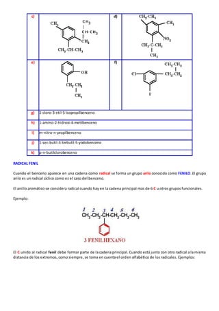 c) 
d) 
e) 
f) 
g) 1-cloro-3-etil-5-isopropilbenceno 
h) 1-amino-2-hidroxi-4-metilbenceno 
i) m-nitro-n-propilbenceno 
j) 1-sec-butil-3-terbutil-5-yodobenceno 
k) p-n-butilclorobenceno 
RADICAL FENIL 
Cuando el benceno aparece en una cadena como radical se forma un grupo arilo conocido como FENILO. El grupo 
arilo es un radical cíclico como es el caso del benceno. 
El anillo aromático se considera radical cuando hay en la cadena principal más de 6 C u otros grupos funcionales. 
Ejemplo: 
El C unido al radical fenil debe formar parte de la cadena principal. Cuando está junto con otro radical a la misma 
distancia de los extremos, como siempre, se toma en cuenta el orden alfabético de los radicales. Ejemplos: 
 