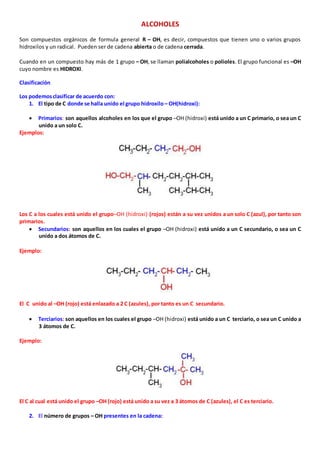 ALCOHOLES 
Son compuestos orgánicos de formula general R – OH, es decir, compuestos que tienen uno o varios grupos 
hidroxilos y un radical. Pueden ser de cadena abierta o de cadena cerrada. 
Cuando en un compuesto hay más de 1 grupo – OH, se llaman polialcoholes o polioles. El grupo funcional es –OH 
cuyo nombre es HIDROXI. 
Clasificación 
Los podemos clasificar de acuerdo con: 
1. El tipo de C donde se halla unido el grupo hidroxilo – OH(hidroxi): 
 Primarios: son aquellos alcoholes en los que el grupo –OH (hidroxi) está unido a un C primario, o sea un C 
unido a un solo C. 
Ejemplos: 
Los C a los cuales está unido el grupo–OH (hidroxi) (rojos) están a su vez unidos a un solo C (azul), por tanto son 
primarios. 
 Secundarios: son aquellos en los cuales el grupo –OH (hidroxi) está unido a un C secundario, o sea un C 
unido a dos átomos de C. 
Ejemplo: 
El C unido al –OH (rojo) está enlazado a 2 C (azules), por tanto es un C secundario. 
 Terciarios: son aquellos en los cuales el grupo –OH (hidroxi) está unido a un C terciario, o sea un C unido a 
3 átomos de C. 
Ejemplo: 
El C al cual está unido el grupo –OH (rojo) está unido a su vez a 3 átomos de C (azules), el C es terciario. 
2. El número de grupos – OH presentes en la cadena: 
 