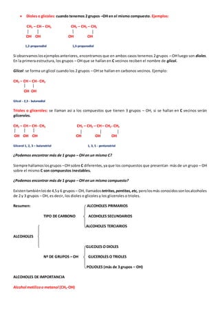  Dioles o glicoles: cuando tenemos 2 grupos –OH en el mismo compuesto. Ejemplos: 
CH2 – CH – CH3 CH2 – CH2 – CH2 
OH OH OH OH 
1,2-propanodiol 1,3-propanodiol 
Si observamos los ejemplos anteriores, encontramos que en ambos casos tenemos 2 grupos – OH luego son dioles. 
En la primera estructura, los grupos – OH que se hallan en C vecinos reciben el nombre de glicol. 
Glicol: se forma un glicol cuando los 2 grupos – OH se hallan en carbonos vecinos. Ejemplo: 
CH3 – CH – CH - CH3 
OH OH 
Glicol - 2,3 - butanodiol 
Trioles o gliceroles: se llaman así a los compuestos que tienen 3 grupos – OH, si se hallan en C vecinos serán 
gliceroles. 
CH2 – CH – CH - CH3 CH2 – CH2 – CH – CH2- CH2 
OH OH OH OH OH OH 
Glicerol 1, 2, 3 – butanotriol 1, 3, 5 - pentanotriol 
¿Podemos encontrar más de 1 grupo – OH en un mismo C? 
Siempre hallamos los grupos – OH sobre C diferentes, ya que los compuestos que presentan más de un grupo – OH 
sobre el mismo C son compuestos inestables. 
¿Podemos encontrar más de 1 grupo – OH en un mismo compuesto? 
Existen también los de 4,5 y 6 grupos – OH, llamados tetritas, pentitas, etc, pero los más conocidos son los alcoholes 
de 2 y 3 grupos – OH, es decir, los dioles o glicoles y los gliceroles o trioles. 
Resumen: ALCOHOLES PRIMARIOS 
TIPO DE CARBONO ACOHOLES SECUNDARIOS 
ALCOHOLES TERCIARIOS 
ALCOHOLES 
GLICOLES O DIOLES 
Nº DE GRUPOS – OH GLICEROLES O TRIOLES 
POLIOLES (más de 3 grupos – OH) 
ALCOHOLES DE IMPORTANCIA 
Alcohol metílico o metanol (CH3-OH) 
 
