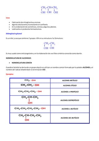 Usos 
 Fabricación de nitroglicerina y resinas. 
 Agente edulcorante y humectante en confitería. 
 En la elaboración de cosméticos, cremas y algunos jabones. 
 Lubricante en productos farmacéuticos. 
Etilenglicol o glicerol 
Es un diol, o sea que contiene 2 grupos –OH en su estructura. Su fórmula es: 
Es muy usado como anticongelante y en la elaboración de una fibra sintética conocida como dacrón. 
NOMENCLATURA DE ALCOHOLES 
 NOMENCLATURA COMÚN 
Cuando el alcohol se deriva de un grupo alquilo se utilizan un nombre común formado por la palabra ALCOHOL y el 
nombre del radical añadiéndole la terminación ICO. 
Ejemplos: 
ALCOHOL METÍLICO 
ALCOHOL ETÍLICO 
ALCOHOL n-PROPÍLICO 
ALCOHOL ISOPROPÍLICO 
ALCOHOL n-BUTÍLICO 
ALCOHOL SEC-BUTÍLICO 
 