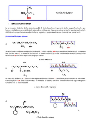 ALCOHOL TER-BUTÍLICO 
 NOMENCLATURA SISTÉMICA 
La terminación sistémica de los alcoholes es OL. El alcohol es el más importante de los grupos funcionales que 
hemos estudiado y la numeración de la cadena debe iniciarse por el extremo más cercano al C que tiene el radical - 
OH (hidroxi) pero en la cadena deben incluirse todos los C unidos a algún grupo funcional o al radical fenil. 
Ejemplos de fórmula a nombre: 
a) 
Se selecciona la cadena más larga que contenga el C unido al grupo –OH e iniciamos su numeración por el extremo 
más cercano a ese C. Se nombran los radicales en orden alfabético, y al f inal el nombre de la cadena principal con 
terminación ol indicando la posición del grupo hidroxi. 
4-metil-2-hexanol 
b) 
En este caso, la cadena de C continúa más larga que contiene todos los C unidos a un grupo funcional es horizontal. 
Como el grupo –OH está exactamente a la mitad de la cadena, tomamos como referencia el siguiente grupo 
funcional que es el átomo de Br. 
1-bromo-3-isobutil-4-heptanol 
c) 
7 
2-fenil-5-metil-4-octanol 
 