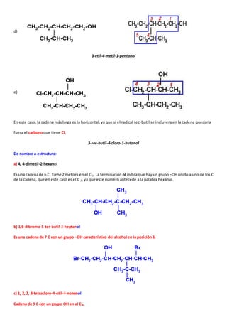 d) 
3-etil-4-metil-1-pentanol 
e) 
En este caso, la cadena más larga es la horizontal, ya que si el radical sec-butil se incluyera en la cadena quedaría 
fuera el carbono que tiene Cl. 
3-sec-butil-4-cloro-1-butanol 
De nombre a estructura: 
a) 4, 4-dimetil-2-hexanol 
Es una cadena de 6 C. Tiene 2 metiles en el C 3. La terminación ol indica que hay un grupo –OH unido a uno de los C 
de la cadena, que en este caso es el C 2, ya que este número antecede a la palabra hexanol. 
b) 1,6-dibromo-5-ter-butil-3-heptanol 
Es una cadena de 7 C con un grupo –OH característico del alcohol en la posición 3. 
c) 1, 2, 2, 8-tetracloro-4-etil-4-nonanol 
Cadena de 9 C con un grupo OH en el C 4 
 