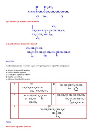 d) 2-ter-butil-5, 6,-dimetil-1-yodo-4-octanol 
e) 2, 8, 10-tribromo-3-sec-butil-5-decanol 
EJERCICIO 
Escriba la estructura o el nombre según corresponda para los siguientes compuestos. 
a) 4-cloro-3-isopropil-1-pentanol 
b) 2-metil-4-etil-4-heptanol 
c) 4-isobutil-4-n-propil-3-octanol 
d) Alcohol ter-butílico 
e) 4-bromo-2-sec-butil-1-butanol 
f) 
g) 
h) 
i) 
j) 
TAREA 
Resuelva los siguientes ejercicios. 
 