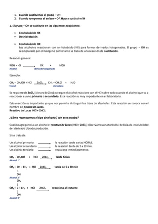 1. Cuando sustituimos el grupo – OH 
2. Cuando rompemos el enlace – O H para sustituir el H 
1. El grupo – OH se sustituye en las siguientes reacciones: 
 Con haloácido HX 
 Deshidratación. 
 Con haloácido HX: 
Los alcoholes reaccionan con un haloácido (HX) para formar derivados halogenados. El grupo – OH es 
reemplazado por el halógeno por lo tanto se trata de una reacción de sustitución. 
Reacción general: 
ROH + HX RX + HOH 
Alcohol derivado halogenado 
Ejemplo: 
CH3 – CH2OH + HCl ZnCl2 CH3 – CH2Cl + H2O 
Etanol cloroetano 
Se requiere de ZnCl2 (cloruro de Zinc) para que el alcohol reaccione con el HCl sobre todo cuando el alcohol que va a 
reaccionar es uno primario o secundario. Esta reacción es muy importante en el laboratorio. 
Esta reacción es importante ya que nos permite distinguir los tipos de alcoholes. Esta reacción se conoce con el 
nombre de prueba de Lucas. 
Reactivo de Lucas HCl + ZnCl2 
¿Cómo reconocemos el tipo de alcohol, con esta prueba? 
Cuando agregamos a un alcohol el reactivo de Lucas (HCl + ZnCl2) observamos una turbidez, debida a la insolubilidad 
del derivado clorado producido. 
Si se trata de: 
Un alcohol primario la reacción tarde varias HORAS. 
Un alcohol secundario la reacción tarda de 5 a 10 min. 
Un alcohol terciario reacciona inmediatamente. 
CH3 – CH2OH + HCl ZnCl2 tarda horas 
Alcohol 1° 
CH3 – CH – CH3 + HCl ZnCl2 tarda de 5 a 10 min 
OH 
Alcohol 2° 
CH3 
CH3 – C – CH3 + HCl ZnCl2 reacciona al instante 
OH 
Alcohol 3° 
 