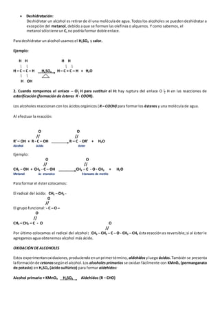 Deshidratación: 
Deshidratar un alcohol es retirar de él una molécula de agua. Todos los alcoholes se pueden deshidratar a 
excepción del metanol, debido a que se forman las olefinas o alquenos. Y como sabemos, el 
metanol sólo tiene un C, no podría formar doble enlace. 
Para deshidratar un alcohol usamos el H2SO4 y calor. 
Ejemplo: 
H H H H 
H – C – C – H H2SO4 H – C = C – H + H2O 
H OH 
2. Cuando rompemos el enlace – O H para sustituir el H: hay ruptura del enlace O – H en las reacciones de 
esterificación (formación de ésteres R - COOR). 
Los alcoholes reaccionan con los ácidos orgánicos (R – COOH) para formar los ésteres y una molécula de agua. 
Al efectuar la reacción: 
O O 
// // 
R’ – OH + R - C – OH R – C - OR’ + H2O 
Alcohol ácido éster 
Ejemplo: 
O O 
// // 
CH3 – OH + CH3 - C – OH CH3 – C - O - CH3 + H2O 
Metanol ác etanoico Etanoato de metilo 
Para formar el éster colocamos: 
El radical del ácido: CH3 – CH2 - 
O 
// 
El grupo funcional: - C – O – 
O 
// 
CH3 – CH2 – C - O O 
// 
Por último colocamos el radical del alcohol : CH3 – CH2 – C – O - CH2 – CH3 ésta reacción es reversible; si al éster le 
agregamos agua obtenemos alcohol más ácido. 
OXIDACIÓN DE ALCOHOLES 
Estos experimentan oxidaciones, produciendo en un primer término, aldehídos y luego ácidos. También se presenta 
la formación de cetonas según el alcohol. Los alcoholes primarios se oxidan fácilmente con KMnO4 (permanganato 
de potasio) en H2SO4 (ácido sulfúrico) para formar aldehídos: 
Alcohol primario + KMnO4 H2SO4 Aldehídos (R – CHO) 
 