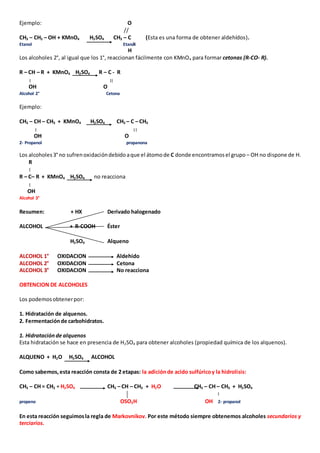 Ejemplo: O 
// 
CH3 – CH2 – OH + KMnO4 H2SO4 CH3 – C (Esta es una forma de obtener aldehídos). 
Etanol Etanal 
H 
Los alcoholes 2°, al igual que los 1°, reaccionan fácilmente con KMnO4 para formar cetonas (R-CO- R). 
R – CH – R + KMnO4 H2SO4 R – C - R 
OH O 
Alcohol 2° Cetona 
Ejemplo: 
CH3 – CH – CH3 + KMnO4 H2SO4 CH3 – C – CH3 
OH O 
2- Propanol propanona 
Los alcoholes 3° no sufren oxidación debido a que el átomo de C donde encontramos el grupo – OH no dispone de H. 
R 
R – C– R + KMnO4 H2SO4 no reacciona 
OH 
Alcohol 3° 
Resumen: + HX Derivado halogenado 
ALCOHOL + R-COOH Éster 
H2SO4 Alqueno 
ALCOHOL 1° OXIDACION Aldehido 
ALCOHOL 2° OXIDACION Cetona 
ALCOHOL 3° OXIDACION No reacciona 
OBTENCION DE ALCOHOLES 
Los podemos obtener por: 
1. Hidratación de alquenos. 
2. Fermentación de carbohidratos. 
1. Hidratación de alquenos 
Esta hidratación se hace en presencia de H2SO4 para obtener alcoholes (propiedad química de los alquenos). 
ALQUENO + H2O H2SO4 ALCOHOL 
Como sabemos, esta reacción consta de 2 etapas: la adición de acido sulfúrico y la hidrolisis: 
CH3 – CH = CH2 + H2SO4 CH3 – CH – CH3 + H2O CH3 – CH – CH3 + H2SO4 
propeno OSO3H OH 2- propanol 
En esta reacción seguimos la regla de Markovnikov. Por este método siempre obtenemos alcoholes secundarios y 
terciarios. 
 