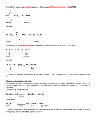 Para obtener alcoholes primarios, reducimos aldehídos con hidruro de aluminio y litio (LIAlH4): 
O 
// 
R – C LiAlH4 R - CH2OH 
H 
Aldehido Alcohol 1º 
Ejemplo 
O 
// 
CH3 – CH2 – C LiAlH4 CH3 - CH2 – CH2 OH 
H 
Propanal 1-Propanol 
Para obtener alcoholes secundarios se reducen las cetonas con hidruro de aluminio y litio (LIAlH4): 
R – C – R LiAlH4 R – CH – R 
O OH 
Cetona Alcohol 2º 
Ejemplo 
CH3 – C – CH3 LiAlH4 CH3 – CH – CH3 
O OH 
Propanona 2- propanol 
En conclusión, al reducir los aldehídos se obtienen alcoholes 1º, pero si se reducen las cetonas se obtienen alcoholes 
2º. 
2. Fermentacion de carbohidratos 
Los azúcares, almidones y otros carbohidratos se pueden fermentar con levaduras para obtener alcohol etílico y gas 
carbónico. Este método es muy usado en la fabricación de licores, antibióticos (la penicilina) y hormonas (la 
cortisona). 
Observa la siguiente reacción: 
C12H22O11 + H2O inverta sa C6H12O6 + C6H12O6 
Enzima 
Sacarosa 
(Azúcar común) 
C6H12O6 zimasa 2 CH3 – CH2 OH + 2 CO2 
glucosa enzima etanol gas carbónico 
El alcohol obtenido en esta reacción tiene una concentración de 95%; es considerado como alcohol puro que 
corresponde comercialmente al alcohol ordinario. 
 