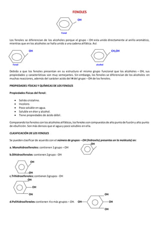 FENOLES 
OH 
Fenol 
Los fenoles se diferencian de los alcoholes porque el grupo – OH esta unido directamente al anillo aromático, 
mientras que en los alcoholes se halla unido a una cadena alifática. Así: 
OH CH2OH 
Fenol alcohol 
Debido a que los fenoles presentan en su estructura el mismo grupo funcional que los alcoholes – OH, sus 
propiedades y características son muy semejantes. Sin embargo, los fenoles se diferencian de los alcoholes en 
muchas reacciones, además del carácter acido del H del grupo – OH de los fenoles. 
PROPIEDADES FÍSICAS Y QUÍMICAS DE LOS FENOLES 
Propiedades físicas del fenol: 
 Solido cristalino. 
 Incoloro. 
 Poco soluble en agua. 
 Soluble en éter y alcohol. 
 Tiene propiedades de ácido débil. 
Comparando los fenoles con los alcoholes alifáticos, los fenoles son compuestos de alto punto de fusión y alto punto 
de ebullición. Son más densos que el agua y poco solubles en ella. 
CLASIFICACIÓN DE LOS FENOLES 
Se pueden clasificar de acuerdo con el número de grupos – OH (hidroxilo) presentes en la molécula) en: 
OH 
a. Monohidroxifenoles: contienen 1 grupo – OH 
b.Dihidroxifenoles: contienen 2 grupo - OH 
OH 
OH 
c.Trihidroxifenoles: contienen 3 grupos - OH 
OH 
OH 
OH OH 
d.Polihidroxifenoles: contienen 4 o más grupos – OH. OH OH 
OH 
 