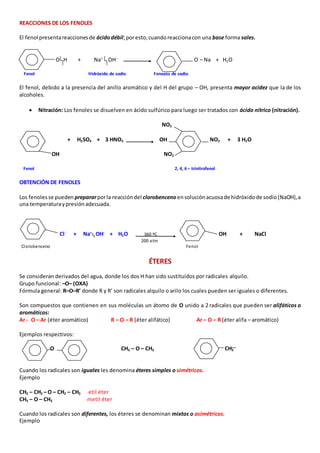 REACCIONES DE LOS FENOLES 
El fenol presenta reacciones de ácido débil; por esto, cuando reacciona con una base forma sales. 
O H + Na+ OH-- O – Na + H2O 
Fenol Hidróxido de sodio Fenoato de sodio 
El fenol, debido a la presencia del anillo aromático y del H del grupo – OH, presenta mayor acidez que la de los 
alcoholes. 
 Nitración: Los fenoles se disuelven en ácido sulfúrico para luego ser tratados con ácido nítrico (nitración). 
NO2 
+ H2SO4 + 3 HNO3 OH NO2 + 3 H2O 
OH NO2 
Fenol 2, 4, 6 – trinitrofenol 
OBTENCIÓN DE FENOLES 
Los fenoles se pueden preparar por la reacción del clorobenceno en solución acuosa de hidróxido de sodio (NaOH), a 
una temperatura y presión adecuada. 
Cl - + Na+ OH- + H2O 360 ºC OH + NaCl 
200 atm 
Clorobenceno Fenol 
ÉTERES 
Se consideran derivados del agua, donde los dos H han sido sustituidos por radicales alquilo. 
Grupo funcional: –O– (OXA) 
Fórmula general: R–O–R’ donde R y R’ son radicales alquilo o arilo los cuales pueden ser iguales o diferentes. 
Son compuestos que contienen en sus moléculas un átomo de O unido a 2 radicales que pueden ser alifáticos o 
aromáticos: 
Ar - O – Ar (éter aromático) R – O – R (éter alifático) Ar – O – R (éter alifa – aromático) 
Ejemplos respectivos: 
O CH3 – O – CH3 O CH3 
Cuando los radicales son iguales les denomina éteres simples o simétricos. 
Ejemplo 
CH3 – CH2 – O – CH2 – CH3 etil éter 
CH3 – O – CH3 metil éter 
Cuando los radicales son diferentes, los éteres se denominan mixtos o asimétricos. 
Ejemplo 
 
