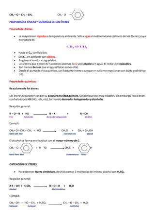 CH3 – O – CH2 – CH3 CH3 - O 
PROPIEDADES FÍSICAS Y QUÍMICAS DE LOS ÉTERES 
Propiedades físicas: 
 La mayoría son líquidos a temperatura ambiente. Solo es gas el metoximetano (primero de los éteres),cuya 
estructura es: 
 Hasta el C15 son líquidos. 
 Del C16 en adelante son sólidos. 
 En general su olor es agradable. 
 Los éteres que tienen de 5 o menos átomos de C son solubles en agua. El resto son insolubles. 
 Son menos densos que el agua (flotan sobre ella). 
 Desde el punto de vista químico, son bastante inertes aunque en caliente reaccionan con ácido yodhídrico 
(HI). 
Propiedades químicas: 
Reacciones de los éteres 
Los éteres se caracterizan por su poca reactividad química, son compuestos muy estables. Sin embargo, reaccionan 
con haloácidos HX (HCl, HBr, etc), formando derivados halogenados y alcoholes. 
Reacción general: 
R – O – R + HX R – X + R – OH 
Éter haloácido derivado halogenado alcohol 
Ejemplo 
CH3– O – CH2 – CH3 + HCl CH3Cl + CH3 – CH2OH 
Metil etil éter clorometano etanol 
El alcohol se forma en el radical con el mayor número de C. 
CH3 – O - + H Cl CH3Cl + – OH 
Metil fenil éter clorometano fenol 
OBTENCIÓN DE ÉTERES 
 Para obtener éteres simétricos, deshidratamos 2 moléculas del mismo alcohol con H2SO4. 
Reacción general: 
2 R – OH + H2SO4 R – O – R + H2O 
Alcohol éter simétrico 
Ejemplo: 
CH3– OH + HO – CH3 + H2SO4 CH3 – O – CH3 + H2O 
Metanol metanol metil éter 
 