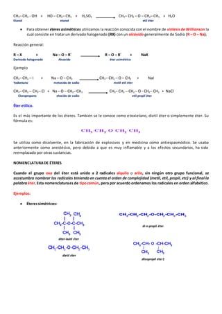 CH3– CH2 - OH + HO – CH2– CH3 + H2SO4 CH3– CH2 – O – CH2– CH3 + H2O 
Etanol etanol etil éter 
 Para obtener éteres asimétricos utilizamos la reacción conocida con el nombre de síntesis de Willianson la 
cual consiste en tratar un derivado halogenado (RX) con un alcóxido generalmente de Sodio (R – O – Na). 
Reacción general: 
R – X + Na – O – R´ R – O – R´ + NaX 
Derivado halogenado Alcoxido éter asimétrico 
Ejemplo 
CH3– CH2 – I + Na – O – CH3 CH3– CH2 – O – CH3 + NaI 
Yodoetano metoxido de sodio metIl etil éter 
CH3– CH2 – CH2– Cl + Na – O – CH2– CH3 CH3– CH2 – CH2 – O - CH2– CH3 + NaCl 
Cloropropano etoxido de sodio etil propil éter 
Éter etílico. 
Es el más importante de los éteres. También se le conoce como etoxietano, dietil éter o simplemente éter. Su 
fórmula es: 
Se utiliza como disolvente, en la fabricación de explosivos y en medicina como antiespasmódico. Se usaba 
anteriormente como anestésico, pero debido a que es muy inflamable y a los efectos secundarios, ha sido 
reemplazado por otras sustancias. 
NOMENCLATURA DE ÉTERES 
Cuando el grupo oxa del éter está unido a 2 radicales alquilo o arilo, sin ningún otro grupo funcional, se 
acostumbra nombrar los radicales teniendo en cuenta el orden de complejidad (metil, etil, propil, etc) y al final la 
palabra éter. Esta nomenclatura es de tipo común, pero por acuerdo ordenamos los radicales en orden alfabético. 
Ejemplos: 
 Éteres simétricos: 
diter-butil éter 
di-n-propil éter 
dietil éter 
diisopropil éter1 
 