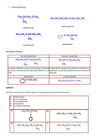  Éteres asimétricos: 
Isobutil metil éter 
n-butil-n-propil éter 
Sec-butil etil éter 
Fenilisobutil éter 
De nombre a fórmula: 
Sec-butil isobutil éter Isopropil-n-propil éter 
Se coloca el O como unión de los radicales. Verifique 
que sea en el enlace libre de cada radical donde se una 
el O. 
El lugar donde coloque los radicales es indistinto, lo 
importante es que esté el O entre ellos en la posición 
adecuada. 
Etil fenil éter n-butil metil éter 
EJERCICIO 
Escriba la estructura o el nombre según corresponda para los siguientes compuestos. 
a) 
b) 
c) 
d) 
e) 
diisobutil éter 
fenil-n-propil éter 
n-butilisobutil éter 
etilmetil éter 
sec-butilter-butil éter 
f) 
g) 
h) 
i) 
 