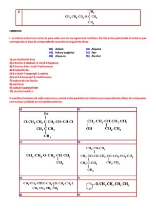 j) 
EJERCICIO 
I. escriba la estructura correcta para cada uno de los siguientes nombres. Escriba entre paréntesis el número que 
corresponda al tipo de compuesto de acuerdo a la siguiente clave: 
01) Alcano 04) Alquino 
02) Haluro orgánico 05) Éter 
03) Alqueno 06) Alcohol 
1) sec-butilmetil éter 
2) 6-bromo-4-isobutil-2-metil-3-hepteno 
3) 2-bromo-3-ter-butil-7-etilnonano 
4) diisobutil éter 
5) 3-n-butil-4-isopropil-1-octino 
6) 6-etil-4-isopropil-2-metilnonano 
7) yoduro de sec-butilo 
8) acetileno 
9) isobutil isopropil éter 
10) alcohol metílico 
ii. escriba el nombre de cada estructura y anote entre paréntesis el número correspondiente al tipo de compuesto 
con la clave utilizada en el ejercicio anterior. 
a) b) 
c) d) 
e) f) 
g) h) 
 