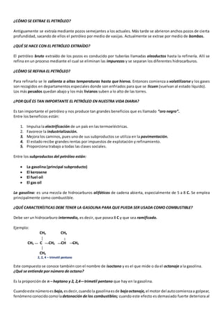 ¿CÓMO SE EXTRAE EL PETRÓLEO? 
Antiguamente se extraía mediante pozos semejantes a los actuales. Más tarde se abrieron anchos pozos de cierta 
profundidad, sacando de ellos el petróleo por medio de vasijas. Actualmente se extrae por medio de bombas. 
¿QUÉ SE HACE CON EL PETRÓLEO EXTRAÍDO? 
El petróleo bruto extraído de los pozos es conducido por tuberías llamadas oleoductos hasta la refinería. Allí se 
refina en un proceso mediante el cual se eliminan las impurezas y se separan los diferentes hidrocarburos. 
¿CÓMO SE REFINA EL PETRÓLEO? 
Para refinarlo se le calienta a altas temperaturas hasta que hierva. Entonces comienza a volatilizarse y los gases 
son recogidos en departamentos especiales donde son enfriados para que se licuen (vuelvan al estado líquido). 
Los más pesados quedan abajo y los más livianos suben a lo alto de las torres. 
¿POR QUÉ ES TAN IMPORTANTE EL PETRÓLEO EN NUESTRA VIDA DIARIA? 
Es tan importante el petróleo y nos produce tan grandes beneficios que es llamado “oro negro”. 
Entre los beneficios están: 
1. Impulsa la electrificación de un país en las termoeléctricas. 
2. Favorece la industrialización. 
3. Mejora los caminos, pues uno de sus subproductos se utiliza en la pavimentación. 
4. El estado recibe grandes rentas por impuestos de explotación y refinamiento. 
5. Proporciona trabajo a todas las clases sociales. 
Entre los subproductos del petróleo están: 
 La gasolina (principal subproducto) 
 El kerosene 
 El fuel oíl 
 El gas oíl 
La gasolina: es una mezcla de hidrocarburos alifáticos de cadena abierta, especialmente de 5 a 8 C. Se emplea 
principalmente como combustible. 
¿QUÉ CARACTERÍSTICAS DEBE TENER LA GASOLINA PARA QUE PUEDA SER USADA COMO COMBUSTIBLE? 
Debe ser un hidrocarburo intermedio, es decir, que posea 8 C y que sea ramificado. 
Ejemplo: 
CH3 CH3 
CH3 C CH2 CH CH3 
CH3 
2, 2, 4 – trimetil pentano 
Este compuesto se conoce también con el nombre de isoctano y es el que mide o da el octanaje a la gasolina. 
¿Qué se entiende por número de octano? 
Es la proporción de n – heptano y 2, 2,4—trimetil pentano que hay en la gasolina. 
Cuando este número es bajo, es decir, cuando la gasolina es de bajo octanaje, el motor del auto comienza a golpear, 
fenómeno conocido como la detonación de los combustibles; cuando este efecto es demasiado fuerte deteriora al 
 