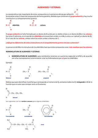 ALDEHIDOS Y CETONAS 
O 
// 
La característica más importante de estos compuestos es la presencia del grupo carbonilo – C - 
Se estudian estas 2 clases de compuestos de forma paralela, debido a que contienen el grupo carbonilo y hay mucha 
similitud en su comportamiento químico. 
O O 
// // 
R – C aldehído R – C – R cetona 
H 
El grupo carbonilo se halla formado por un átomo de C unido por un doble enlace a un átomo de O en las cetonas. 
Sus otras 2 valencias, en el caso de los aldehídos se encuentran unidos a un H y la otra a un radical (un átomo de C). 
En el caso de las cetonas, ambas valencias están unidas a átomos de C. 
¿Influye las diferencias de estas 2 estructuras en el comportamiento químico de esas sustancias? 
La presencia del H en la estructura de los aldehídos hace que estos compuestos sean más reactivos que las cetonas. 
NOMENCLATURA DE ALDEHIDOS Y CETONAS 
 NOMENCLATURA DE ALDEHÍDOS: para nombrarlos tenemos en cuenta las reglas de la IUPAC y de acuerdo 
con ellas reemplazamos la terminación o de los hidrocarburos por al para los aldehídos. 
Ejemplo 
O O O 
// // // 
H – C CH3 – C CH3 – CH2 – C 
H H H 
Metanal etanal propanal 
Nótese que para identificar el prefijo que corresponde al número de C, contamos todos los C, incluyendo el C de la 
función que en este caso siempre será un C extremo. 
O 
C – CH2 – CH2- CH3 
H butanal 
Los s iguientes son los nombres comunes para algunos aldehídos : 
O O O 
// // // 
H – C CH3 – C C 
H H H 
Formaldehido acetaldehído benzaldehído 
H3C O 
// 
C = CH – CH2 – CH2 – C = CH - C citral 
H3C CH3 H 
 