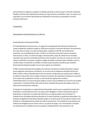 semiconductores orgánicos y pueden ser dotados parecido al silicio aunque se trata de materiales
flexibles.La fuente más importante de alcanos es el gas natural y el petróleo crudo. Los alcanos son
separados en una refinería de petróleo por destilación fraccionada y procesados en muchos
productos diferentes.
ECONOMIIIA:
ORGANISMOS INTERNACIONALES DE CRÉDITO
Fondo Monetario Internacional (FMI)
El Fondo Monetario Internacional es un organismo especializado del sistema de las Naciones
Unidas establecido mediante tratado en 1945 para contribuir al estímulo del buen funcionamiento
de la economía mundial. Con sede en Washington, el gobierno del FMI son los183 países
miembros, casi la totalidad del mundo. El FMI es la institución central del sistema monetario
internacional, es decir, el sistema de pagos internacionales y tipos de cambio de las monedas
nacionales que permite la actividad económica entre los países. Sus fines son evitar las crisis en el
sistema, alentando a los países a adoptar medidas de política económica bien fundadas; como su
nombre indica, la institución es también un fondo al que los países miembros que necesiten
financiamiento temporal pueden recurrir para superar los problemas.
El FMI y el Banco Mundial están dirigidos por intereses económicos hostiles dispuestos a apoyar
varios regímenes autoritarios o dictaduras. En el marco de los Programas de Ajuste Estructural
(PAE), el FMI y el Banco Mundial determinan las severas condiciones para proporcionar créditos a
los países en desarrollo. Estas medidas refuerzan la posición del capital pero empeoran la situación
de la mayoría de la población mundial. La eliminación de regulaciones sociales y
medioambientales y el recorte del gasto público causan la inaccesibilidad a los servicios de sanidad
y educación, el aumento drástico del coste de vida, la pérdida de puestos de trabajo, el paro y la
reducción de los derechos sindicales.
El impacto en la agricultura es especialmente devastador, puesto que se suspende la producción
destinada a la autosuficiencia local y los países están obligados a cultivar monocultivos para la
exportación, lo que lleva a la escasez de alimentos y, en algunos países hasta al hambre. El
impacto de las actividades del Banco Mundial en el medio ambiente es igualmente devastador, los
proyectos megalómanos del Banco Mundial acaban en la destrucción de ecosistemas locales como
también en el desplazamiento forzado de millones de personas. El resultado de estas políticas son
millones de refugiados que no tienen sitio en sus países de origen, son criminalizados y tratados
con desprecio por los poderes que han causado su desplazamiento. Nos oponemos a las
 