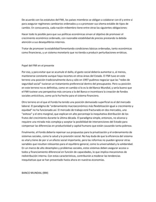 De acuerdo con los estatutos del FMI, los países miembros se obligan a colaborar con él y entre sí
para asegurar regímenes cambiarios ordenados y a a promover sus sitema estable de tipos de
cambio. En conscuencia, cada nación mibembro tiene entre otras las siguientes obligaciones:
Hacer todo lo posible para que sus políticas económicas sirvan al objetivo de promover el
crecimiento económico ordenado, con razonable estabilidad de precios prestando la debida
atención a sus desequilibrios internos.
Tratar de promover la estabilidad fomentando condiciones básicas ordenadas, tanto económicas
como financieras, y un sistema monetario que no tienda a producir perturbaciones erráticas.
Papel del FMI en el presente
Por eso, y para evitar que se acumule el daño, el gasto social debería aumentar o, al menos,
mantenerse constante aunque haya recortes en otras áreas del Estado. El FMI tuvo en este
terreno una posición tradicionalmente dura y sólo en 1997 pudimos negociar que las "redes de
seguridad social" tuvieran un tratamiento preferencial dentro del presupuesto. Pero su posición
en este terreno no es definitiva, como en cambio sí lo es la del Banco Mundial, y sería bueno que
el FMI tuviese una perspectiva más cercana a la del Banco e incentivara la creación de fondos
sociales anticíclicos, como ya lo ha hecho para el sistema financiero.
Otro terreno en el que el Fondo ha tenido una posición demasiado superficial es el del mercado
laboral. El paradigma de "ordenamiento macroeconómico más flexibilización igual a crecimiento y
equidad" no ha funcionado así. El mercado de trabajo está fracturado en dos mercados, uno
"exitoso" y el otro marginal, que explican en alto porcentaje la inequitativa distribución de los
frutos del crecimiento durante la última década. El paradigma simple, entonces, no alcanza y
requiere una mirada más compleja y aceptar la posibilidad de intervenciones del Estado para
compensar las diferencias en productividad y capital humano que están causando tanta pobreza.
Finalmente, el Fondo debería repensar sus propuestas para la privatización y el ordenamiento de
sistemas sociales, como la salud y la previsión social. No hay duda de que la eficiencia del sistema
es vital y tiene de por sí un efecto social importante, pero las reformas no pueden ignorar otras
variables que resultan relevantes para el equilibrio general, como la universalidad y la solidaridad.
En un marco de alto desempleo y problemas sociales, estos sistemas deben asegurar acceso a
todos y financiamiento diferencial en función de capacidades, lo que implica mecanismos de
redistribución interna. Con estas características, contribuirán a moderar las tendencias
inequitativas que se han presentado hasta ahora en nuestras economías.
BANCO MUNDIAL (BM)
 